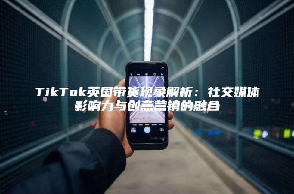 TikTok英国带货现象解析：社交媒体影响力与创意营销的融合