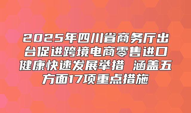 2025年四川省商务厅出台促进跨境电商零售进口健康快速发展举措 涵盖五方面17项重点措施