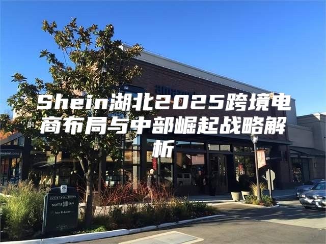 Shein湖北2025跨境电商布局与中部崛起战略解析