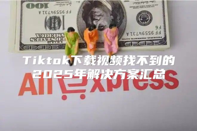 Tiktok下载视频找不到的2025年解决方案汇总