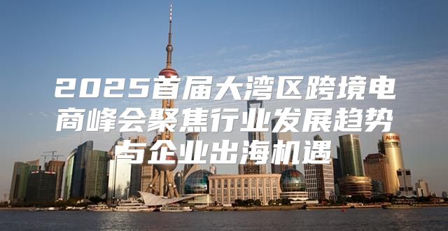 2025首届大湾区跨境电商峰会聚焦行业发展趋势与企业出海机遇