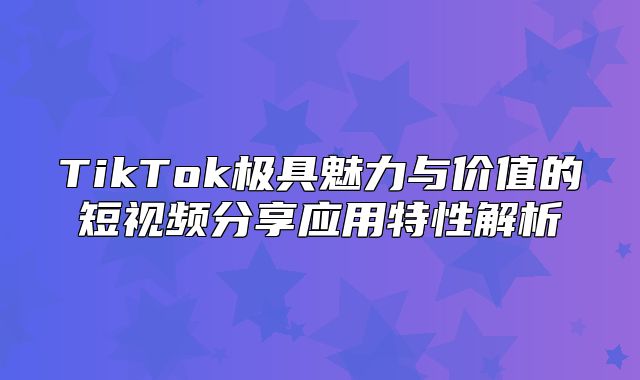 TikTok极具魅力与价值的短视频分享应用特性解析