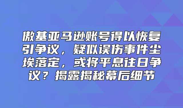 傲基亚马逊账号得以恢复引争议，疑似误伤事件尘埃落定，或将平息往日争议？揭露揭秘幕后细节