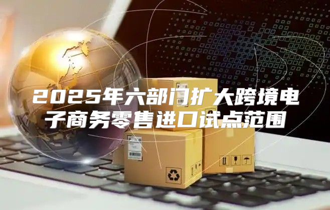 2025年六部门扩大跨境电子商务零售进口试点范围