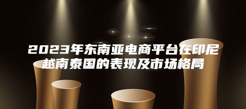 2023年东南亚电商平台在印尼越南泰国的表现及市场格局