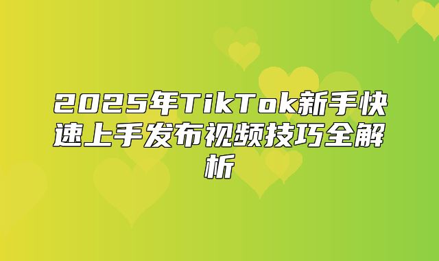2025年TikTok新手快速上手发布视频技巧全解析