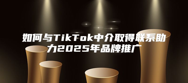如何与TikTok中介取得联系助力2025年品牌推广