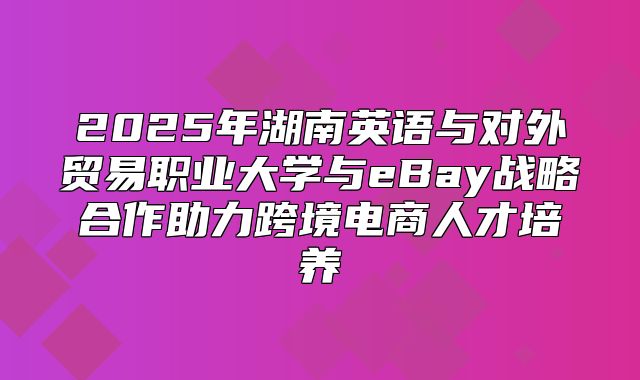 2025年湖南英语与对外贸易职业大学与eBay战略合作助力跨境电商人才培养