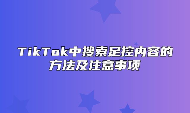 TikTok中搜索足控内容的方法及注意事项