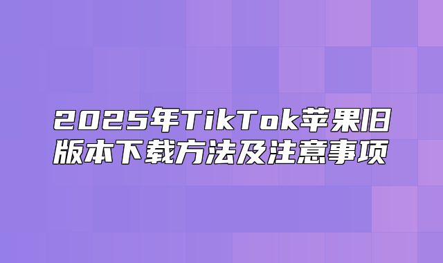 2025年TikTok苹果旧版本下载方法及注意事项