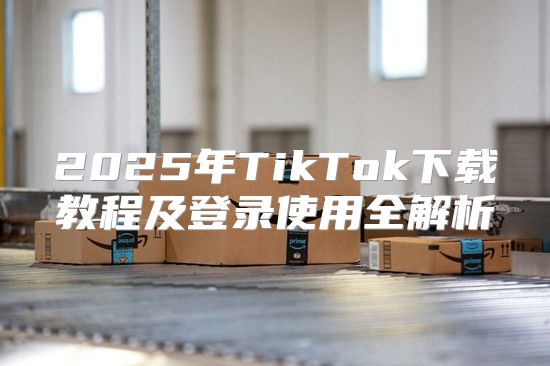 2025年TikTok下载教程及登录使用全解析