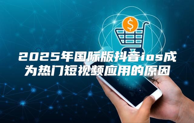 2025年国际版抖音ios成为热门短视频应用的原因