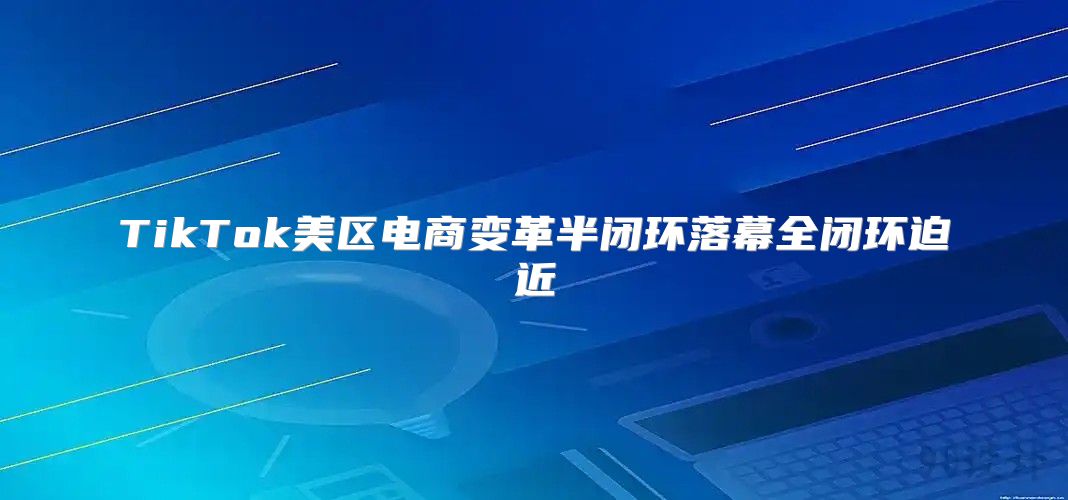 TikTok美区电商变革半闭环落幕全闭环迫近
