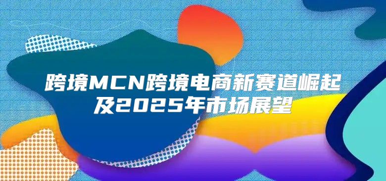 跨境MCN跨境电商新赛道崛起及2025年市场展望