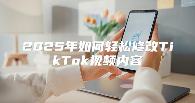 2025年如何轻松修改TikTok视频内容