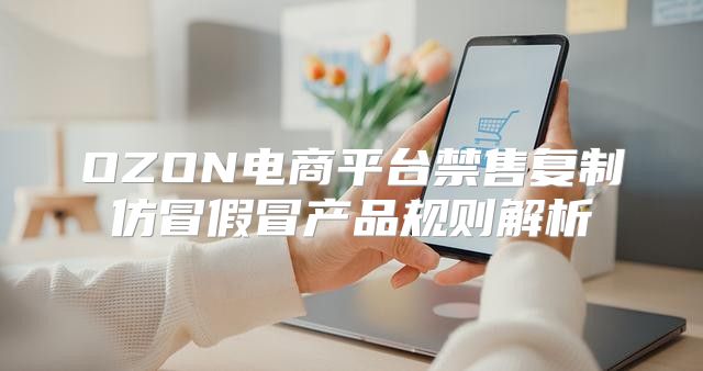 OZON电商平台禁售复制仿冒假冒产品规则解析