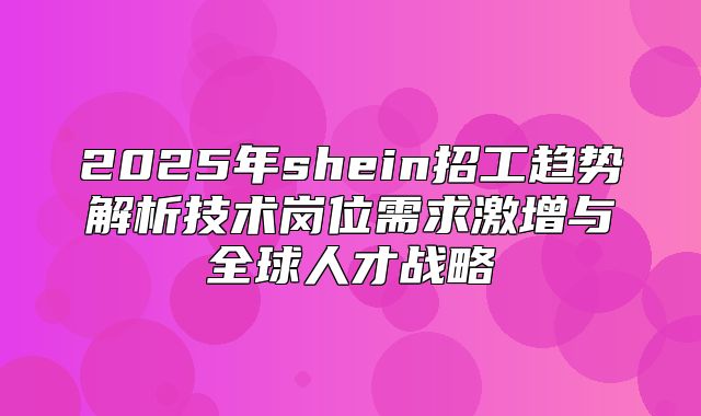 2025年shein招工趋势解析技术岗位需求激增与全球人才战略