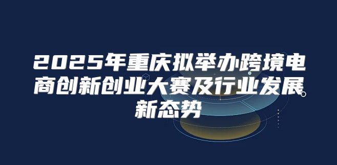 2025年重庆拟举办跨境电商创新创业大赛及行业发展新态势