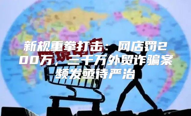 新规重拳打击：网店罚200万，三千万外贸诈骗案频发亟待严治