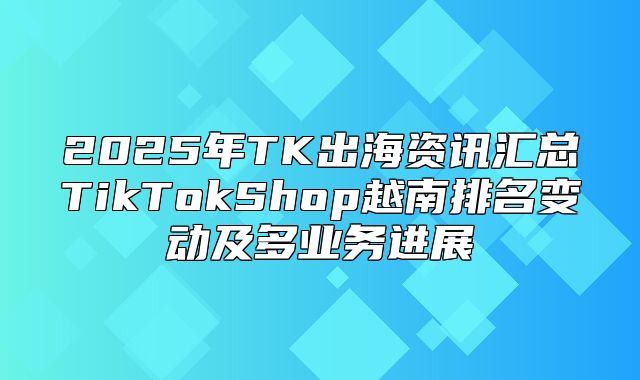 2025年TK出海资讯汇总TikTokShop越南排名变动及多业务进展