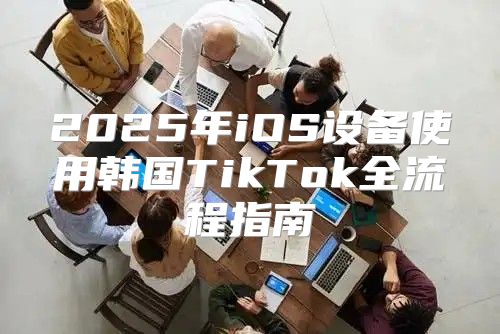 2025年iOS设备使用韩国TikTok全流程指南