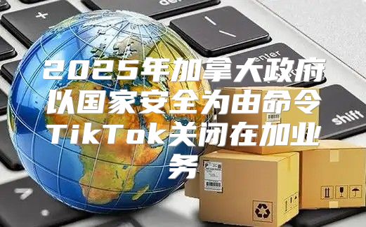 2025年加拿大政府以国家安全为由命令TikTok关闭在加业务
