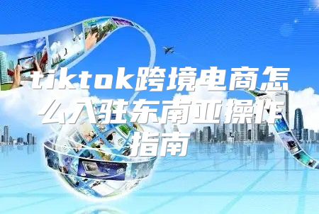 tiktok跨境电商怎么入驻东南亚操作指南