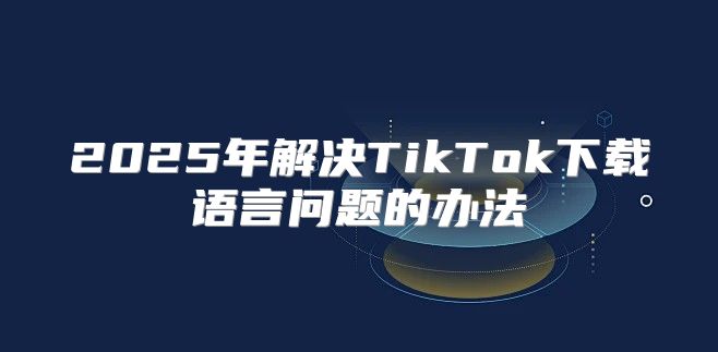 2025年解决TikTok下载语言问题的办法