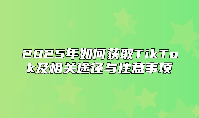 2025年如何获取TikTok及相关途径与注意事项