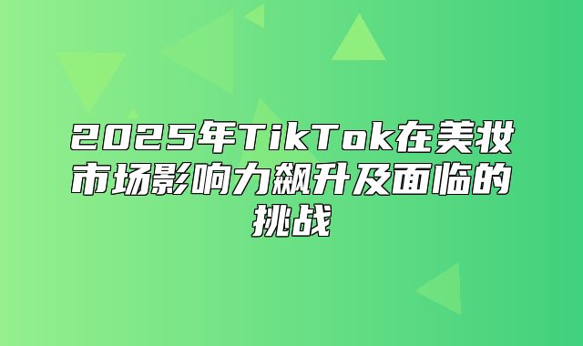 2025年TikTok在美妆市场影响力飙升及面临的挑战
