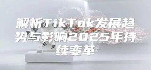 解析TikTok发展趋势与影响2025年持续变革