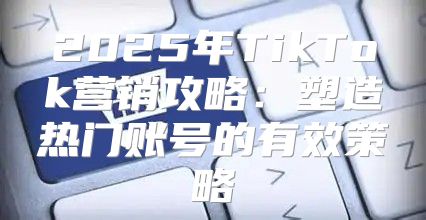 2025年TikTok营销攻略：塑造热门账号的有效策略