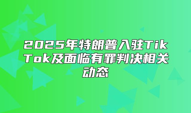 2025年特朗普入驻TikTok及面临有罪判决相关动态