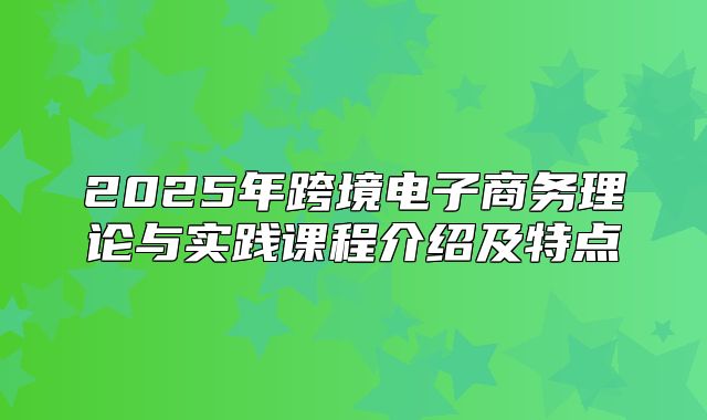 2025年跨境电子商务理论与实践课程介绍及特点