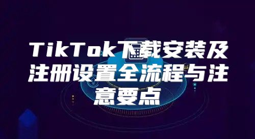 TikTok下载安装及注册设置全流程与注意要点