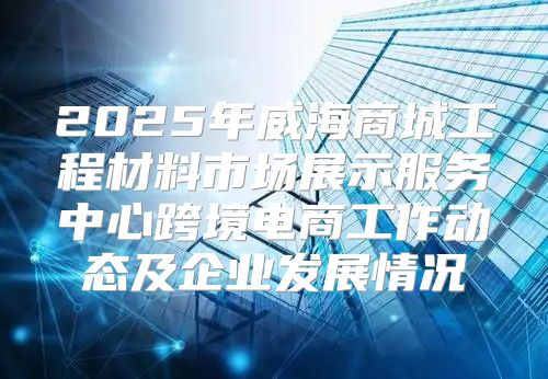 2025年威海商城工程材料市场展示服务中心跨境电商工作动态及企业发展情况