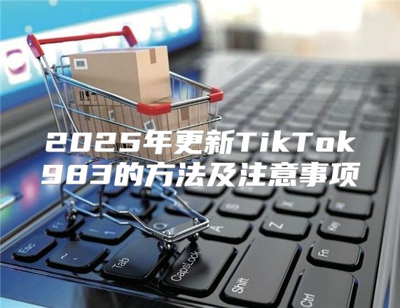 2025年更新TikTok983的方法及注意事项