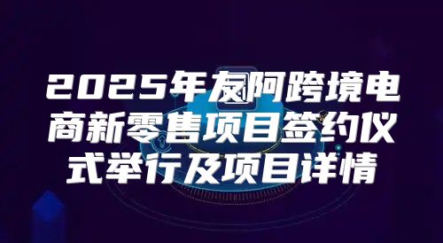 2025年友阿跨境电商新零售项目签约仪式举行及项目详情