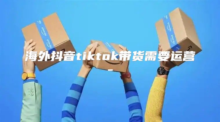 海外抖音tiktok带货需要运营-