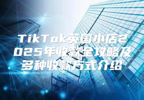 TikTok英国小店2025年收款全攻略及多种收款方式介绍