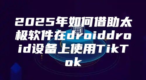 2025年如何借助太极软件在droiddroid设备上使用TikTok