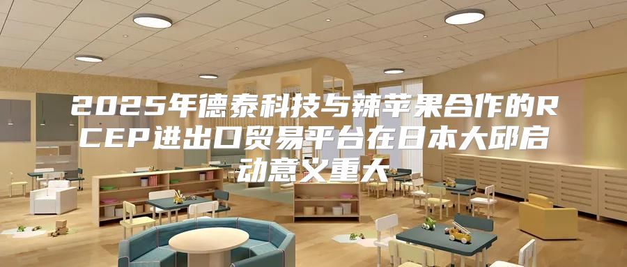 2025年德泰科技与辣苹果合作的RCEP进出口贸易平台在日本大邱启动意义重大