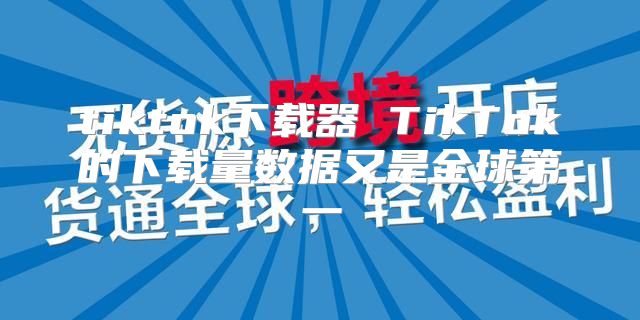 tiktok下载器 TikTok的下载量数据又是全球第一