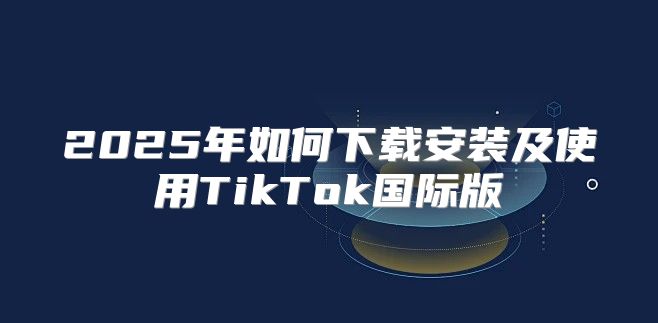 2025年如何下载安装及使用TikTok国际版