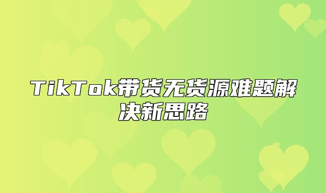 TikTok带货无货源难题解决新思路