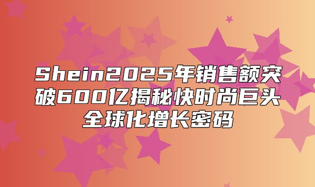 Shein2025年销售额突破600亿揭秘快时尚巨头全球化增长密码