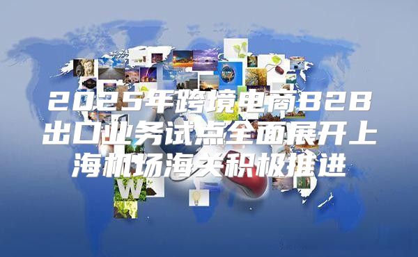 2025年跨境电商B2B出口业务试点全面展开上海机场海关积极推进