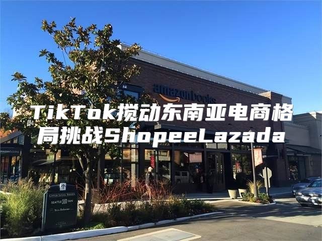 TikTok搅动东南亚电商格局挑战ShopeeLazada