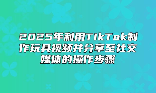 2025年利用TikTok制作玩具视频并分享至社交媒体的操作步骤