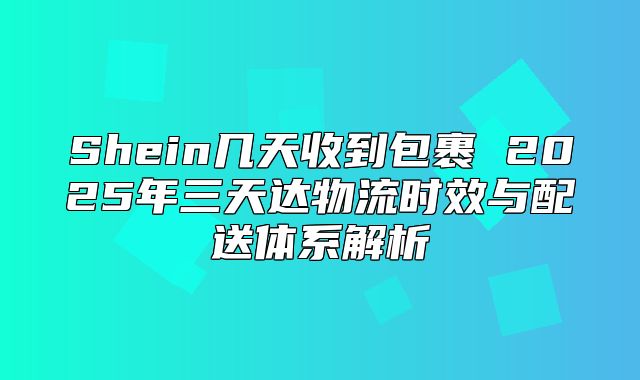 Shein几天收到包裹 2025年三天达物流时效与配送体系解析
